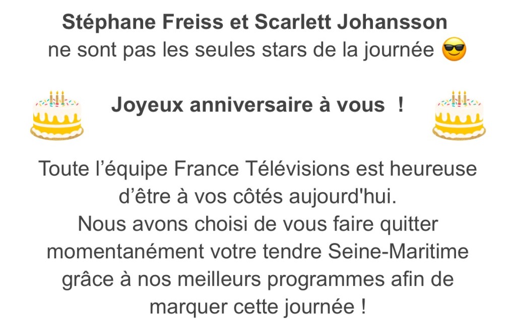 Courriel de France TV qui dit "Stéphane Freiss et Scarlett Johansson ne sont pas les seules stars de la journée. Joyeux anniversaire à vous ! Toute l'équipe France TV est heureuse d'être à vos côtés aujourd'hui. Nous avons choisi de vous faire quitter momentanément votre tendre Seine-Maritime grâce à nos meilleurs programmes afin de marquer cette journée !
