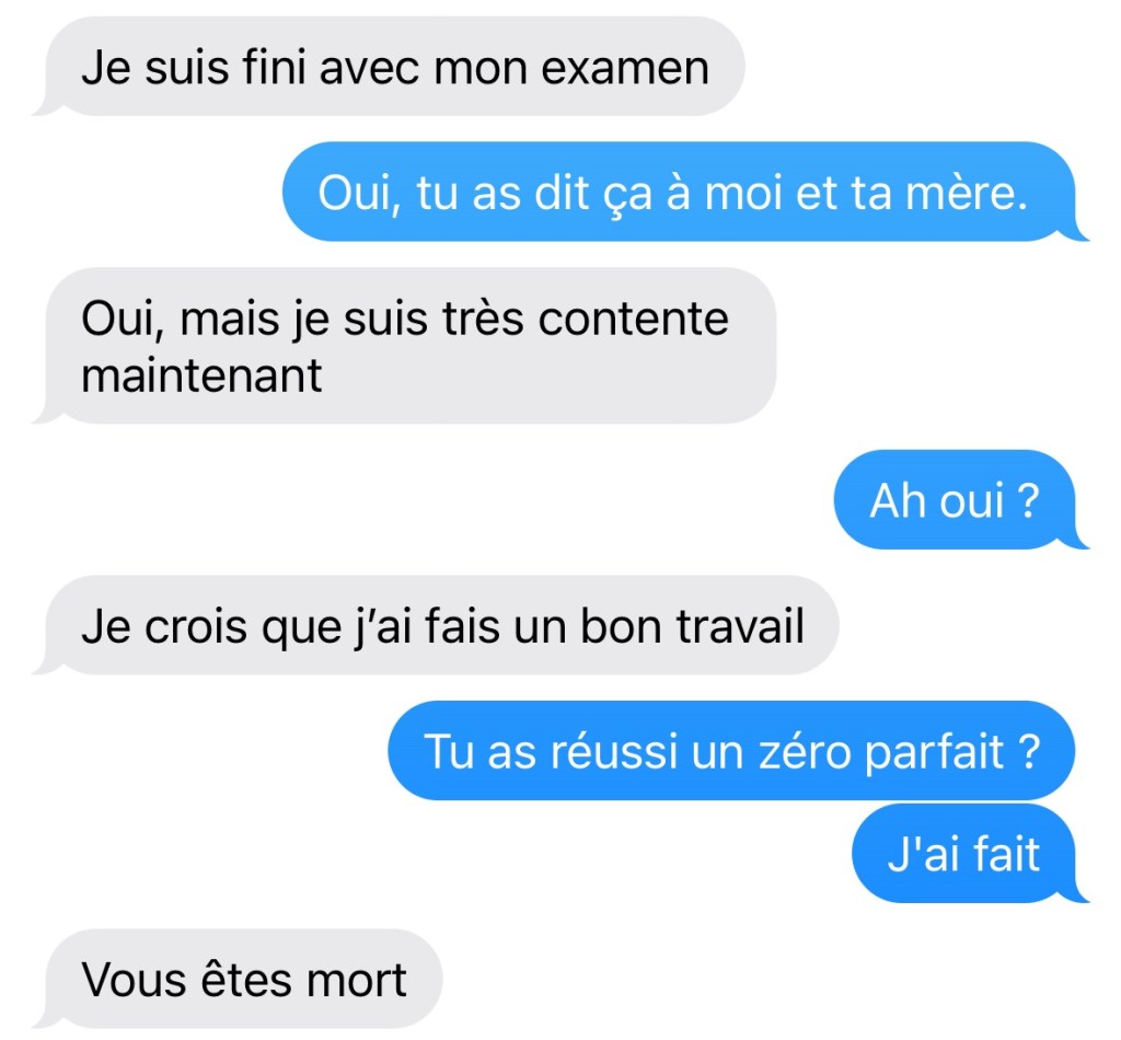 Capture d'écran entre moi et ma fille, avec ses erreurs. Elle « Je suis fini avec mon examen. » Moi « Oui tu as dit ça à moi et ta mère » Elle « Oui, mais je suis très contente maintenant. » Moi « Ah oui ? » Elle « Je crois que j'ai fais un bon travail » Moi « Tu as réussi un zéro parfait ? Et c'est j'ai fait » Elle « Vous êtes mort »