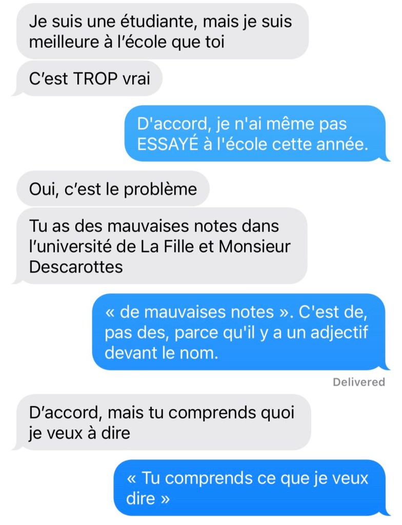 Fille : Je suis une étudiante, mais je suis meilleure à l'école que toi. C'est TROP vrai
Moi : D'accord, je n'ai même pas ESSAYÉ à l'école cette année.
Fille : Oui, c'est le problème. Tu as des mauvaises notes dans l'université de La Fille et Monsieur Descarottes
Moi : « de mauvaises notes ». C'est de, pas des, parce qu'il y a un adjectif devant le nom.
Fille : D'accord, mais tu comprends quoi je veux à dire
Moi : « Tu comprends ce que je veux dire »