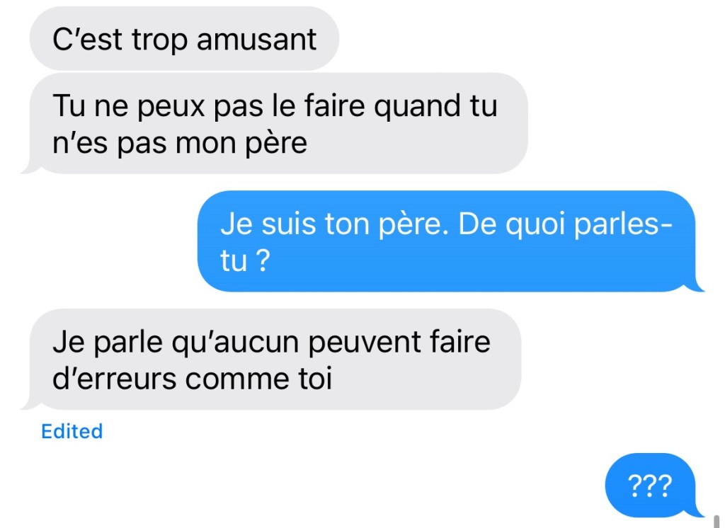 Dialogue. La Fille : « C'est trop amusant. Tu ne peux pas le faire quand tu n'es pas mon père. » Moi : « Je suis ton père. De quoi parles-tu ? » La Fille : « Je parle qu'aucun peuvent faire d'erreurs comme toi. » Moi : « Hein ? »