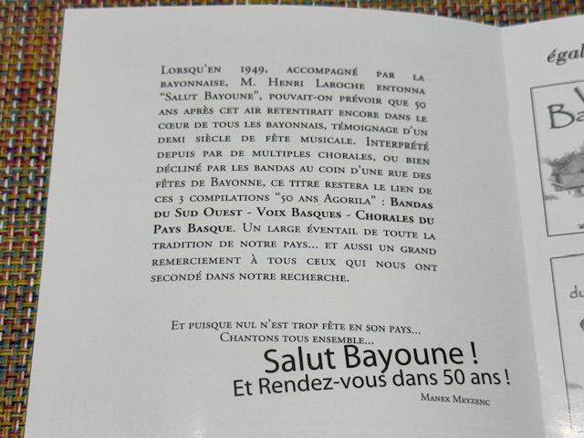 LORSQU'EN 1949, ACCOMPAGNÉ PAR LA
BAYONNAISE, M. HENRI LAROCHE ENTONNA
"SALUT BAYOUNE", POUVAIT-ON PRÉVOIR QUE 50
ANS APRÈS CET AIR RETENTIRAIT ENCORE DANS LE CŒUR DE TOUS LES BAYONNAIS, TÉMOIGNAGE D'UN DEMI SIÈCLE DE FÊTE MUSICALE. INTERPRÉTÉ DEPUIS PAR DE MULTIPLES CHORALES, OU BIEN DÉCLINÉ PAR LES BANDAS AU COIN D'UNE RUE DES
FÊTES DE BAYONNE, CE TITRE RESTERA LE LIEN DE CES 3 COMPILATIONS "50 ANS AGORILA" : BANDAS DU SUD OUEST - VOIX BASQUES - CHORALES DU PAYS BASQUE. UN LARGE ÉVENTAIL DE TOUTE LA TRADITION DE NOTRE PAYS... ET AUSSI UN GRAND REMERCIEMENT À TOUS CEUX QUI NOUS ONT SECONDÉ DANS NOTRE RECHERCHE.
ET PUISQUE NUL N'EST TROP FÊTÉ EN SON PAYS...
CHANTONS TOUS ENSEMBLE...
Salut Bayoune !
Et Rendez-vous dans 50 ans!
MANEX MEYZENC