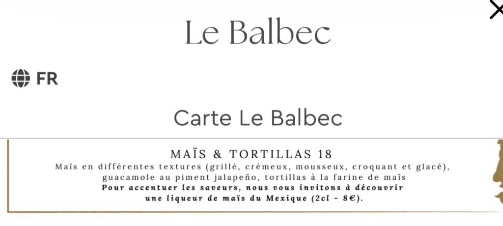 MAÏS & TORTILLAS 18
Mais en différentes textures (grillé, crémeux, mousseux, croquant et glacé), guacamole au piment jalapeño, tortillas à la farine de mais. Pour accentuer les saveurs, nous vous invitons à découvrir une liqueur de maïs du Mexique (2cl - 8€).