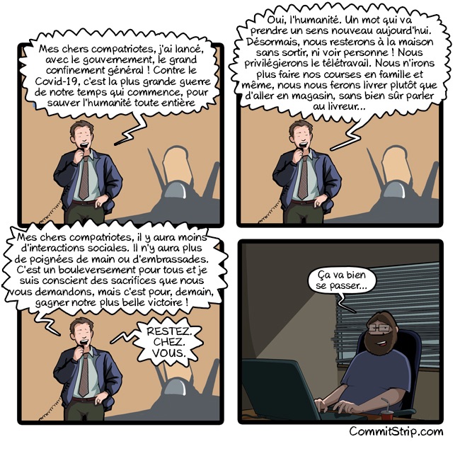 Première partie : M. Macron : « Mes chers compatnotes, jai lance avec le gouvernement, le grand confinement général ! Contre le Covid-19, c'est la plus grande guerre de notre temps qui commence, pour sauver l'humanité toute entière. »

Deuxième : Macron continue : « L'humanité. Un mot qui va prendre un sens nouveau aujourd'hui.
Désormais, nous resterons à la maison sans sortir, ni voir personne ! Nous privilégierons le télétravail. Nous n'irons plus faire nos courses en famille et même, nous nous ferons livrer plutôt que d'aller en magasin, sans bien sûr parler au livreur... »

Troisième : Macron finit : « Mes chers compatriotes, il y aura moins d'interactions sociales. Il n'y aura plus de poignées de main ou d'embrassades. C'est un bouleversement pour tous et je suis conscient des sacrifices que nous vous demandons, mais c'est pour, demain, gagner notre plus belle victoire. Restez chez vous ! »

Quatrième : Le barbu, seul devant son ordi : « Ça va bien se passer...»