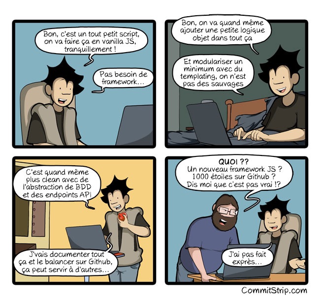 Première : L'hérissé devant son ordi : « Bon, c'est un tout petit script, on va faire ça en vanilla JS, tranquillement! Pas besoin de framework... »

Deuxième : Il continue : « Bon, on va quand même ajouter une petite logique objet dans tout ça. Et modulariser un minimum avec du templating, on n'est pas des sauvages. »

Troisième : L'hérissé : « C'est quand même plus clean avec de l'abstraction de BDD et des endpoints API. J'vais documenter tout ça et le balancer sur Github, ça peut servir à d'autres.. »

Quatrième : Le barbu : « QUOI ?? Un nouveau framework JS ? 1000 étoiles sur Github ? Dis moi que c'est pas vrai !? » L'hérissé : « J'ai pas fait expres... »