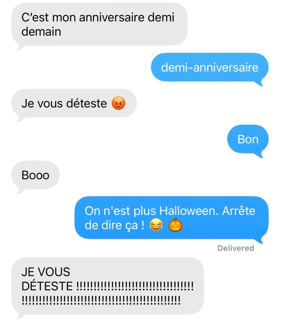 Elle : C'est mon anniversaire demi demain
Moi : demi-anniversaire
Elle: Je vous déteste
Moi : Bon
Elle : Booo
Moi : On n'est plus Halloween. Arrête de dire ça! (Émoiji de citrouille)
Elle : JE VOUS DÉTESTE !!!!!!!!!!!!!!!!!!!!!!!