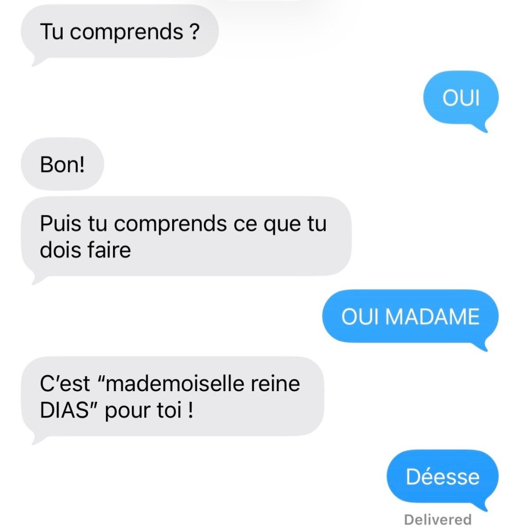 Elle : Tu comprends ?
Moi : OUI !
Elle : Bon! Puis tu comprends ce que tu dois faire
Moi : OUI MADAME
Elle : C'est "mademoiselle reine DIAS" pour toi !
Moi : Déesse
