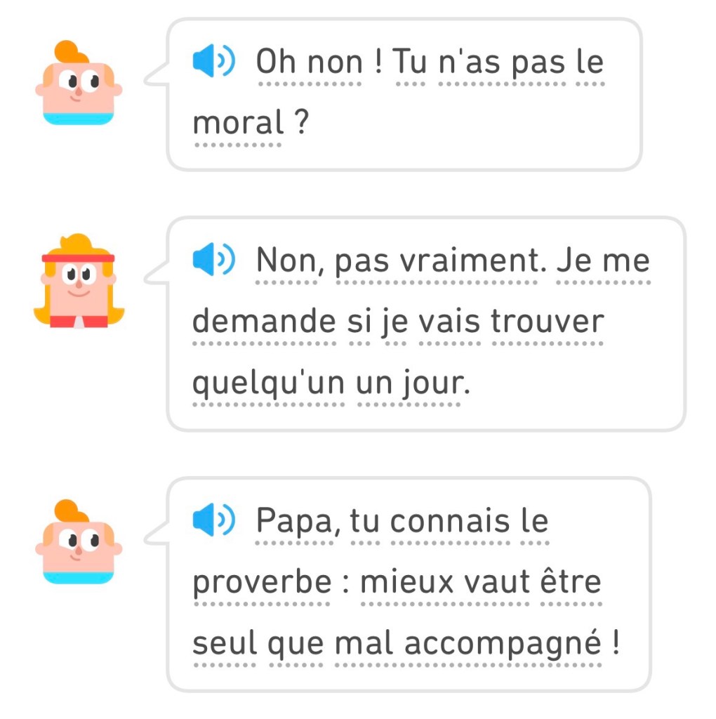 Junior : « Oh non ! Tu n'as pas le moral? » Eddy : « Non, pas vraiment. Je me demande si je vais trouver
quelqu'un un jour.» Junior : « Papa, tu connais le proverbe : mieux vaut être seul que mal accompagné ! »