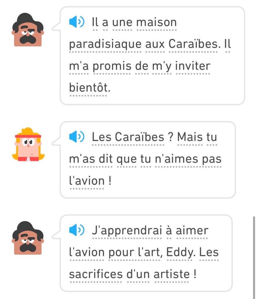 Oscar: « Il a une maison paradisiaque aux Caraibes. Il m'a promis de m'y inviter bientôt. »
Eddy : « Les Caraïbes ? Mais tu m'as dit que tu n'aimes pas l'avion ! »
Oscar : « J'apprendrai à aimer l'avion pour l'art, Eddy. Les sacrifices d'un artiste ! »