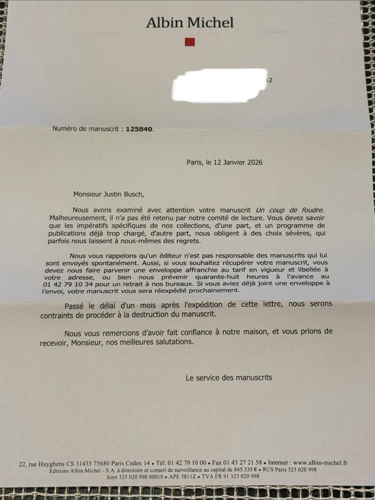 Monsieur Justin Busch,

Nous avons examiné avec attention votre manuscrit Un coup de foudre. Malheureusement, il n'a pas été retenu par notre comité de lecture. Vous devez savoir que les impératifs spécifiques de nos collections, d'une part, et un programme de publications déjà trop chargé, d'autre part, nous obligent à des choix sévères, qui parfois nous laissent à nous-mêmes des regrets.

Nous vous rappelons qu'un éditeur n'est pas responsable des manuscrits qui lui sont envoyés spontanément. Aussi, si vous souhaitez récupérer votre manuscrit, vous devez nous faire parvenir une enveloppe affranchie au tarif en vigueur et libellée à ou bien nous prévenir quarante-huit heures 01 42 79 10 34 pour un retrait à nos bureaux. Si vous aviez déjà joint une enveloppe à l'envoi, votre manuscrit vous sera réexpédié prochainement.

Passé le délai d'un mois après l'expédition de cette lettre, nous serons contraints de procéder à la destruction du manuscrit.

Nous vous remercions d'avoir fait confiance à notre maison, et vous prions de recevoir, Monsieur, nos meilleures salutations.

Le service des manuscrits