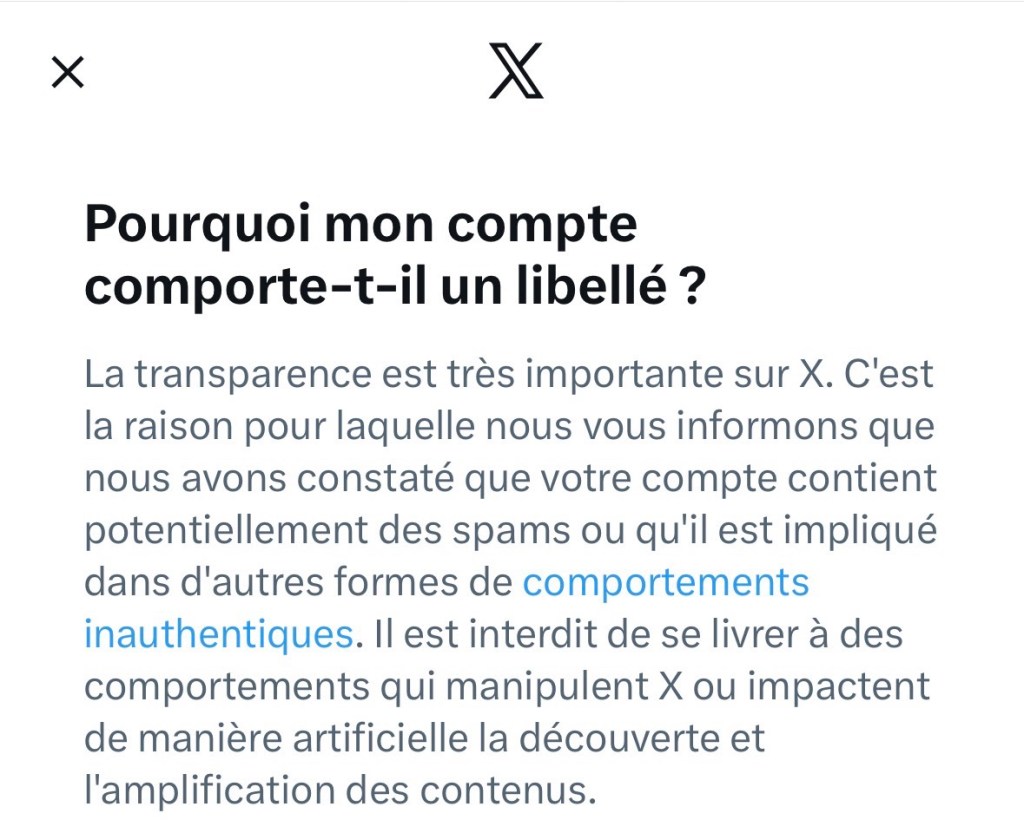 Pourquoi mon compte comporte-t-il un libellé ?
La transparence est très importante sur X. C'est la raison pour laquelle nous vous informons que nous avons constaté que votre compte contient potentiellement des spams ou qu'il est impliqué dans d'autres formes de comportements inauthentiques. Il est interdit de se livrer à des comportements qui manipulent X ou impactent de manière artificielle la découverte et l'amplification des contenus.
