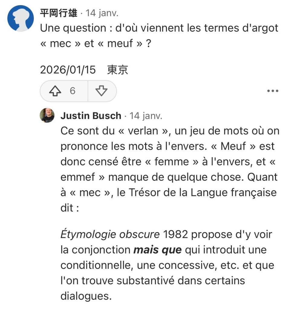 Lui : « Une question : d'où viennent les termes d'argot « mec » et « meuf » ? »
Moi : « Ce sont du « verlan », un jeu de mots où on prononce les mots à l'envers. « Meuf » est donc censé être « femme » à l'envers, et « emmef » manque de quelque chose. Quant à « mec », le Trésor de la Langue française dit :

Étymologie obscure 1982 propose d'y voir la conjonction mais que qui introduit une conditionnelle, une concessive, etc. et que l'on trouve substantivé dans certains dialogues. »