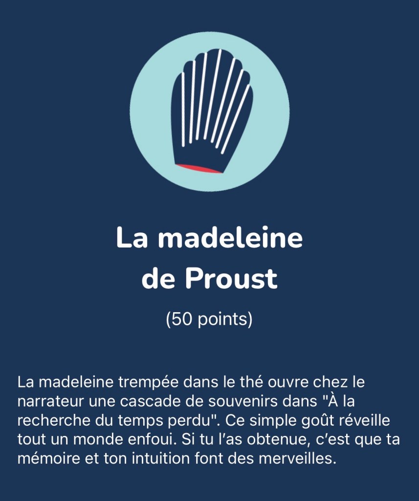 La madeleine de Proust : La madeleine trempée dans le thé ouvre chez le narrateur une cascade de souvenirs dans "À la recherche du temps perdu". Ce simple goût réveille tout un monde enfoui. Si tu l'as obtenue, c'est que ta mémoire et ton intuition font des merveilles.