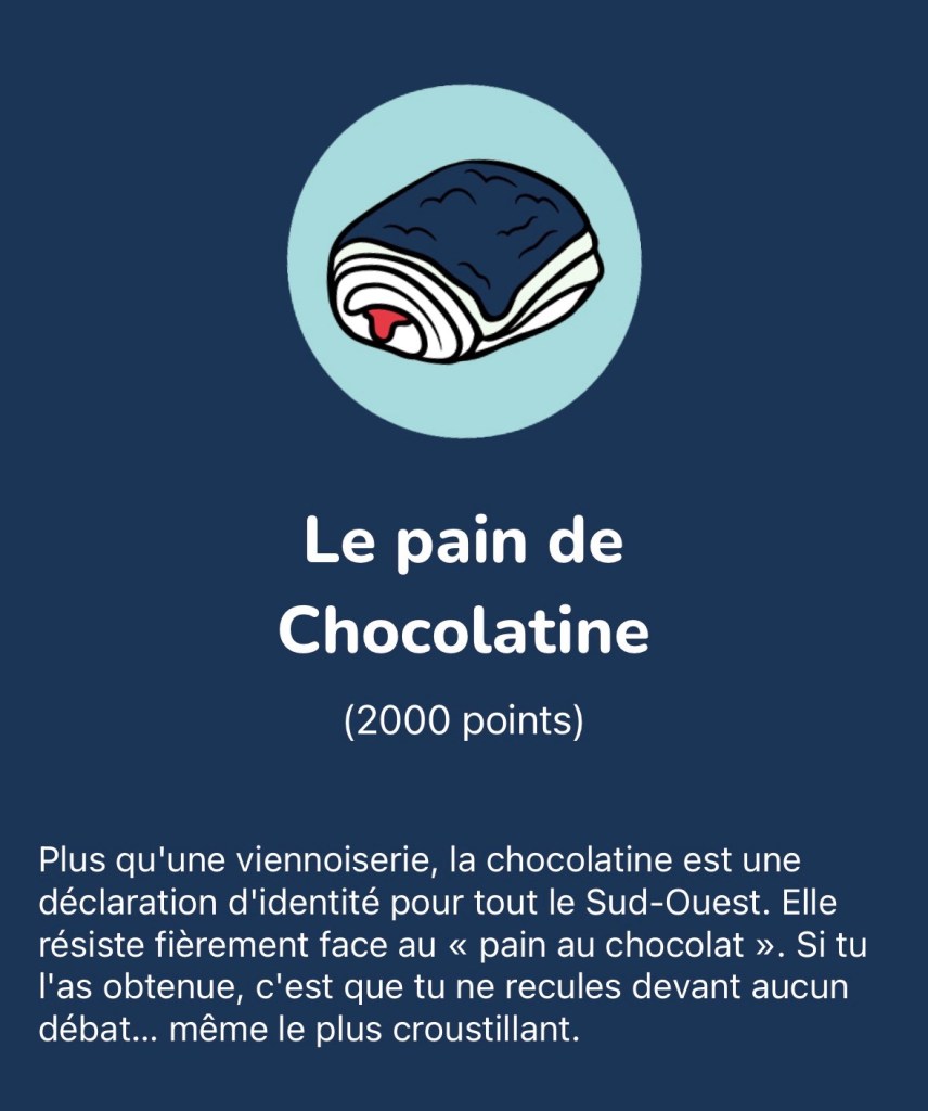 Le pain de Chocolatine : Plus qu'une viennoiserie, la chocolatine est une déclaration d'identité pour tout le Sud-Ouest. Elle résiste fièrement face au « pain au chocolat ». Si tu l'as obtenue, c'est que tu ne recules devant aucun débat... même le plus croustillant.