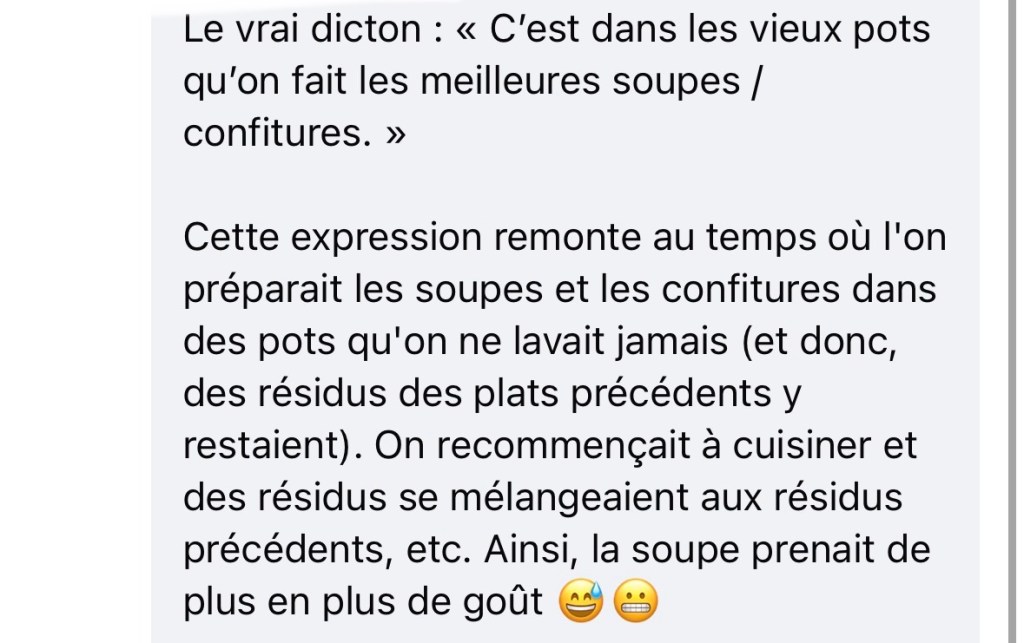 Le vrai dicton : « C’est dans les vieux pots qu’on fait les meilleures soupes / confitures. »
Cette expression remonte au temps où l'on préparait les soupes et les confitures dans des pots qu'on ne lavait jamais (et donc, des résidus des plats précédents y restaient). On recommençait à cuisiner et des résidus se mélangeaient aux résidus précédents, etc. Ainsi, la soupe prenait de plus en plus de goût