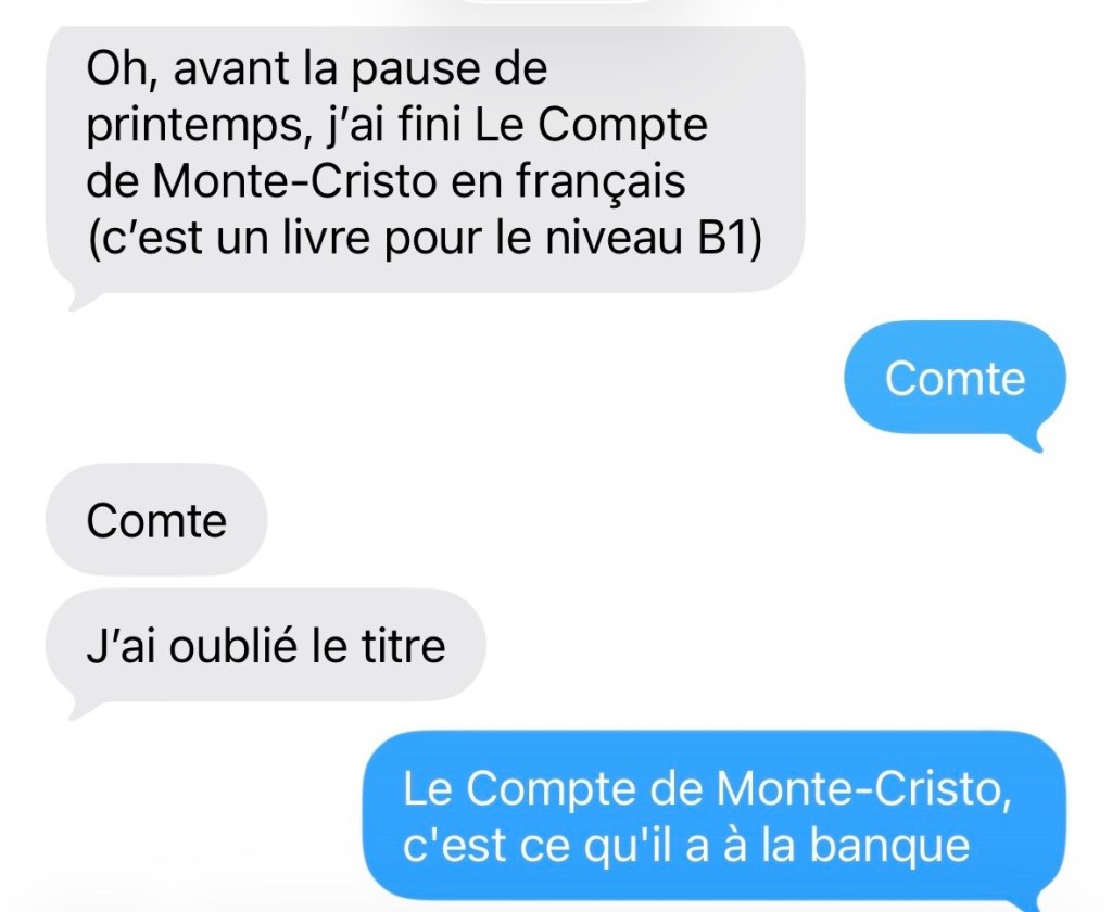 Fille : Oh, avant la pause de printemps, j'ai fini Le Compte de Monte-Cristo en français (c'est un livre pour le niveau B1)
Justin : Comte
Fille Comte. J'ai oublié le titre.
Justin : Le Compte de Monte-Cristo, c'est ce qu'il a à la banque