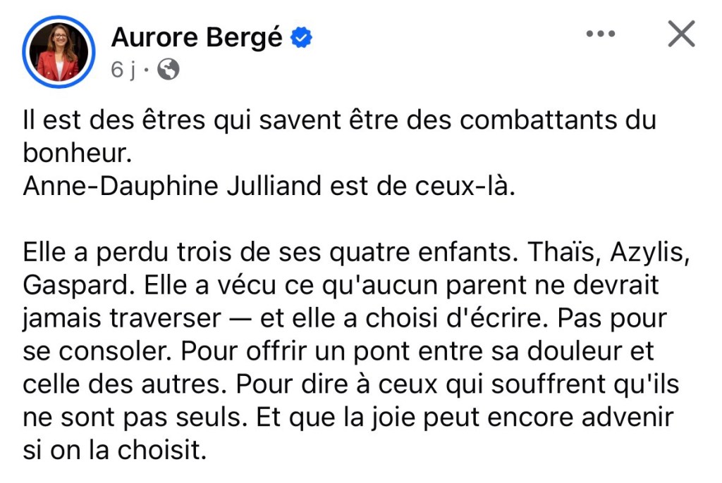 Capture d'écran du début du post :

« Il est des êtres qui savent être des combattants du bonheur. Anne-Dauphine Julliand est de ceux-là.

Elle a perdu trois de ses quatre enfants. Thaïs, Azylis, Gaspard. Elle a vécu ce qu'aucun parent ne devrait jamais traverser — et elle a choisi d'écrire. Pas pour se consoler. Pour offrir un pont entre sa douleur et celle des autres. Pour dire à ceux qui souffrent qu'ils ne sont pas seuls. Et que la joie peut encore advenir si on la choisit. »