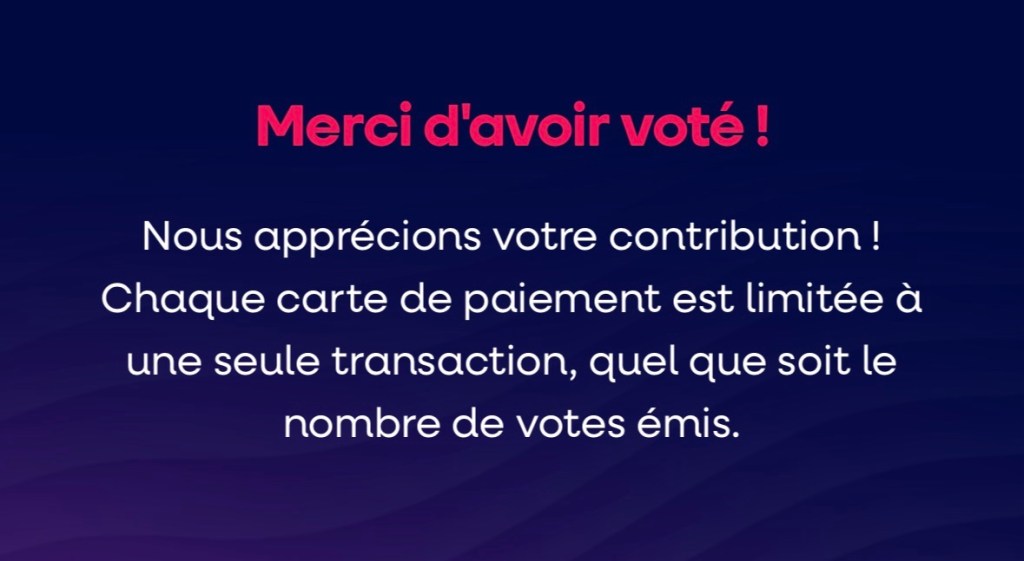 Merci d'avoir voté !
Nous apprécions votre contribution !
Chaque carte de paiement est limitée à une seule transaction, quel que soit le nombre de votes émis.