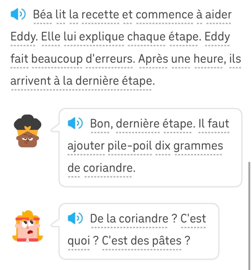 Béa lit la recette et commence à aider Eddy. Elle lui explique chaque étape. Eddy fait beaucoup d'erreurs. Après une heure, ils arrivent à la dernière étape.
Béa : « Bon, dernière étape. Il faut ajouter pile-poil dix grammes de coriandre.»
Eddy : « De la coriandre ? C'est quoi ? C'est des pâtes ? »