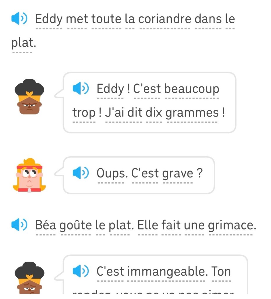 Eddy met toute la coriandre dans le
plat.
Béa : «  Eddy ! C'est beaucoup trop ! J'ai dit dix grammes ! »
Eddy : « Oups. C'est grave ? »
Béa goûte le plat. Elle fait une grimace.
Béa : « C'est immangeable. »