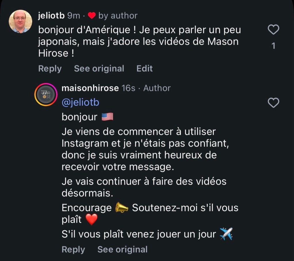 Moi : bonjour d'Amérique ! Je peux parler un peu japonais, mais j'adore les vidéos de Mason Hirose !
Lui : bonjour
Je viens de commencer à utiliser Instagram et je n'étais pas confiant, donc je suis vraiment heureux de recevoir votre message.
Je vais continuer à faire des vidéos désormais.
S'il vous plaît venez jouer un jour.