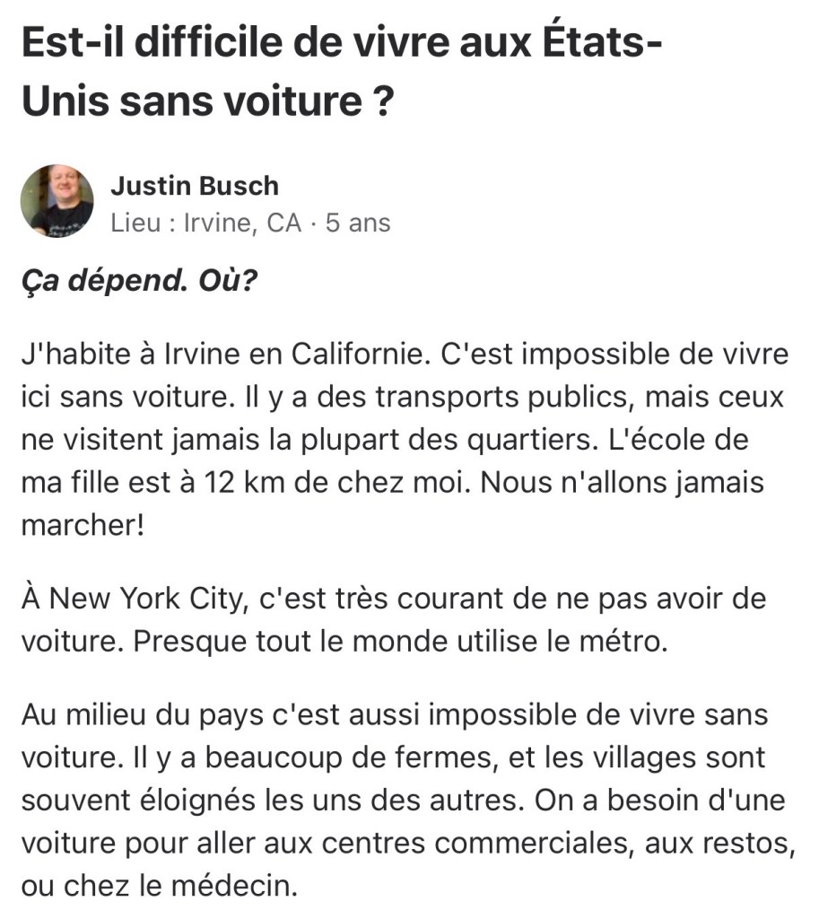 Question : Est-il difficile de vivre aux États-Unis sans voiture ?

Réponse : Ça dépend. Où?

J'habite à Irvine en Californie. C'est impossible de vivre ici sans voiture. Il y a des transports publics, mais ceux ne visitent jamais la plupart des quartiers. L'école de ma fille est à 12 km de chez moi. Nous n'allons jamais marcher!

À New York City, c'est très courant de ne pas avoir de voiture. Presque tout le monde utilise le métro.

Au milieu du pays c'est aussi impossible de vivre sans voiture. Il y a beaucoup de fermes, et les villages sont souvent éloignés les uns des autres. On a besoin d'une voiture pour aller aux centres commerciales, aux restos, ou chez le médecin.