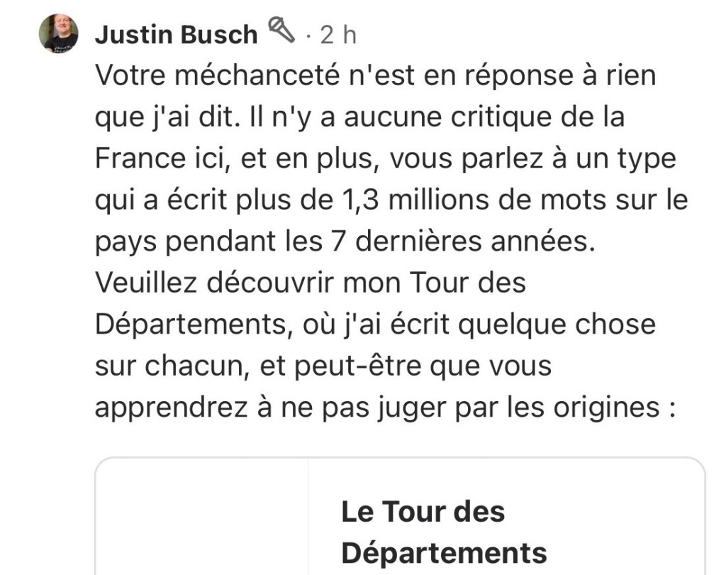 Votre méchanceté n'est en réponse à rien que j'ai dit. Il n'y a aucune critique de la France ici, et en plus, vous parlez à un type qui a écrit plus de 1,3 millions de mots sur le pays pendant les 7 dernières années. Veuillez découvrir mon Tour des Départements, où j'ai écrit quelque chose sur chacun, et peut-être que vous apprendrez à ne pas juger par les origines : (lien vers la page du Tour)