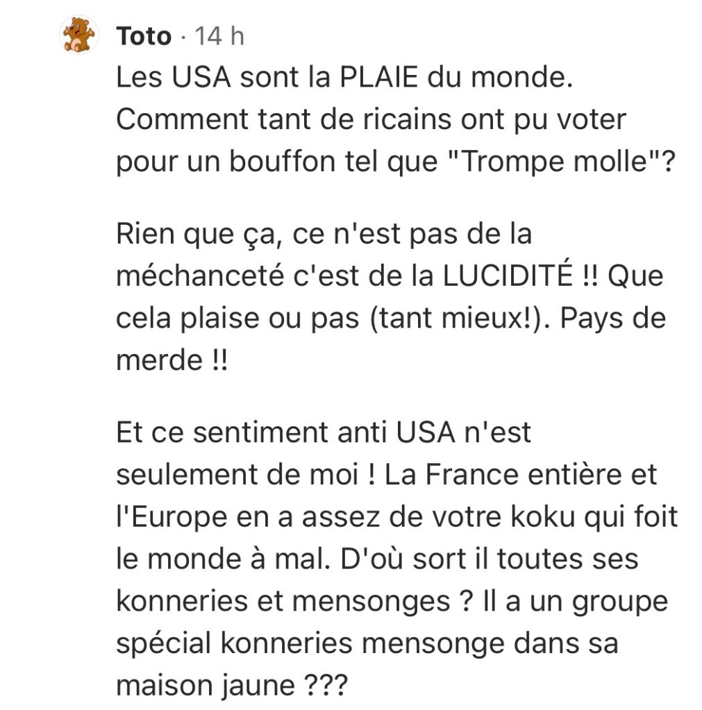 Les USA sont la PLAIE du monde. Comment tant de ricains ont pu voter pour un bouffon tel que "Trompe molle"?

Rien que ça, ce n'est pas de la méchanceté c'est de la LUCIDITÉ !! Que cela plaise ou pas (tant mieux!). Pays de merde !!

Et ce sentiment anti USA n'est seulement de moi ! La France entière et l'Europe en a assez de votre koku qui foit le monde à mal. D'où sort il toutes ses konneries et mensonges ? Il a un groupe spécial konneries mensonge dans sa maison jaune ???